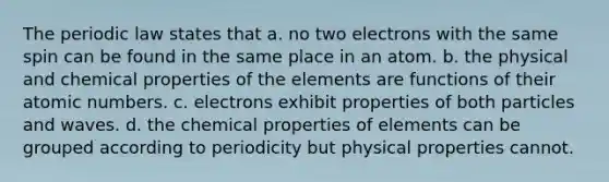 The periodic law states that a. no two electrons with the same spin can be found in the same place in an atom. b. the physical and chemical properties of the elements are functions of their atomic numbers. c. electrons exhibit properties of both particles and waves. d. the chemical properties of elements can be grouped according to periodicity but physical properties cannot.