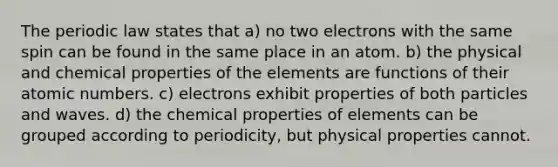 The periodic law states that a) no two electrons with the same spin can be found in the same place in an atom. b) the physical and chemical properties of the elements are functions of their atomic numbers. c) electrons exhibit properties of both particles and waves. d) the chemical properties of elements can be grouped according to periodicity, but physical properties cannot.