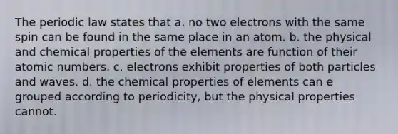 The periodic law states that a. no two electrons with the same spin can be found in the same place in an atom. b. the physical and chemical properties of the elements are function of their atomic numbers. c. electrons exhibit properties of both particles and waves. d. the chemical properties of elements can e grouped according to periodicity, but the physical properties cannot.