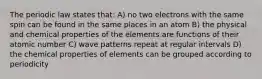 The periodic law states that: A) no two electrons with the same spin can be found in the same places in an atom B) the physical and chemical properties of the elements are functions of their atomic number C) wave patterns repeat at regular intervals D) the chemical properties of elements can be grouped according to periodicity