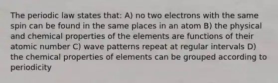 The periodic law states that: A) no two electrons with the same spin can be found in the same places in an atom B) the physical and chemical properties of the elements are functions of their atomic number C) wave patterns repeat at regular intervals D) the chemical properties of elements can be grouped according to periodicity