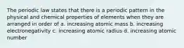 The periodic law states that there is a periodic pattern in the physical and chemical properties of elements when they are arranged in order of a. increasing atomic mass b. increasing electronegativity c. increasing atomic radius d. increasing atomic number