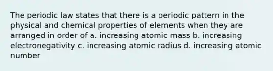 The periodic law states that there is a periodic pattern in the physical and chemical properties of elements when they are arranged in order of a. increasing atomic mass b. increasing electronegativity c. increasing atomic radius d. increasing atomic number