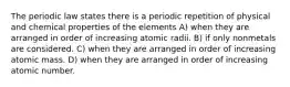 The periodic law states there is a periodic repetition of physical and chemical properties of the elements A) when they are arranged in order of increasing atomic radii. B) if only nonmetals are considered. C) when they are arranged in order of increasing atomic mass. D) when they are arranged in order of increasing atomic number.