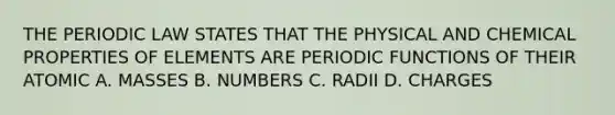 THE PERIODIC LAW STATES THAT THE PHYSICAL AND CHEMICAL PROPERTIES OF ELEMENTS ARE PERIODIC FUNCTIONS OF THEIR ATOMIC A. MASSES B. NUMBERS C. RADII D. CHARGES