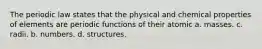 The periodic law states that the physical and chemical properties of elements are periodic functions of their atomic a. masses. c. radii. b. numbers. d. structures.