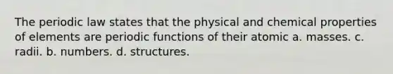 The periodic law states that the physical and chemical properties of elements are periodic functions of their atomic a. masses. c. radii. b. numbers. d. structures.