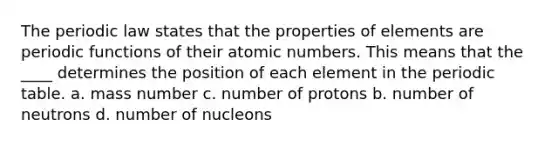 The periodic law states that the properties of elements are periodic functions of their atomic numbers. This means that the ____ determines the position of each element in the periodic table. a. mass number c. number of protons b. number of neutrons d. number of nucleons