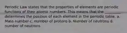 Periodic Law states that the properties of elements are periodic functions of their atomic numbers. This means that the _________ determines the position of each element in the periodic table. a. Mass number c. number of protons b. Number of neutrons d. number of neutrons