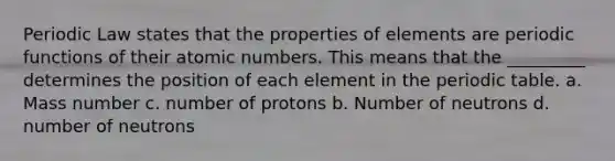 Periodic Law states that the properties of elements are periodic functions of their atomic numbers. This means that the _________ determines the position of each element in <a href='https://www.questionai.com/knowledge/kIrBULvFQz-the-periodic-table' class='anchor-knowledge'>the periodic table</a>. a. Mass number c. number of protons b. Number of neutrons d. number of neutrons