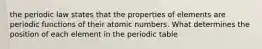 the periodic law states that the properties of elements are periodic functions of their atomic numbers. What determines the position of each element in the periodic table