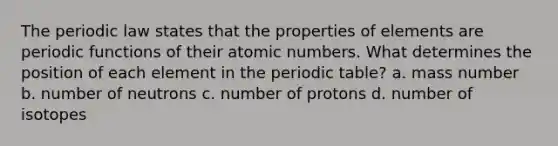 The periodic law states that the properties of elements are periodic functions of their atomic numbers. What determines the position of each element in the periodic table? a. mass number b. number of neutrons c. number of protons d. number of isotopes