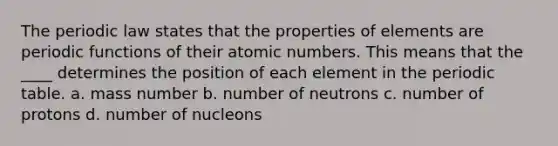 The periodic law states that the properties of elements are periodic functions of their atomic numbers. This means that the ____ determines the position of each element in the periodic table. a. mass number b. number of neutrons c. number of protons d. number of nucleons