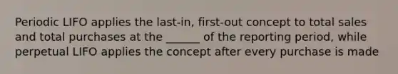 Periodic LIFO applies the last-in, first-out concept to total sales and total purchases at the ______ of the reporting period, while perpetual LIFO applies the concept after every purchase is made