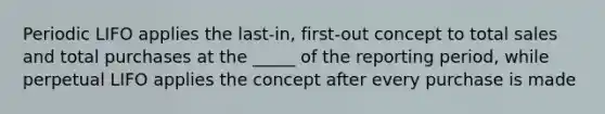 Periodic LIFO applies the last-in, first-out concept to total sales and total purchases at the _____ of the reporting period, while perpetual LIFO applies the concept after every purchase is made