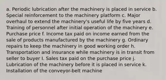 a. Periodic lubrication after the machinery is placed in service b. Special reinforcement to the machinery platform c. Major overhaul to extend the machinery's useful life by five years d. Training of personnel after initial operation of the machinery e. Purchase price f. Income tax paid on income earned from the sale of products manufactured by the machinery g. Ordinary repairs to keep the machinery in good working order h. Transportation and insurance while machinery is in transit from seller to buyer I. Sales tax paid on the purchase price j. Lubrication of the machinery before it is placed in service k. Installation of the conveyor-belt machine