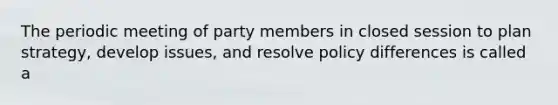 The periodic meeting of party members in closed session to plan strategy, develop issues, and resolve policy differences is called a