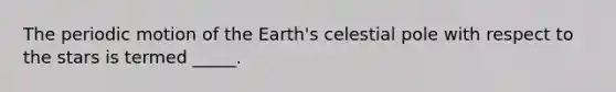 The periodic motion of the Earth's celestial pole with respect to the stars is termed _____.