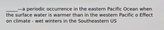 _____—a periodic occurrence in the eastern Pacific Ocean when the surface water is warmer than in the western Pacific o Effect on climate - wet winters in the Southeastern US