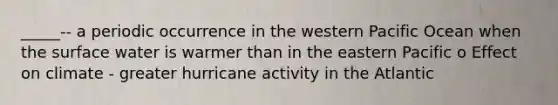 _____-- a periodic occurrence in the western Pacific Ocean when the surface water is warmer than in the eastern Pacific o Effect on climate - greater hurricane activity in the Atlantic