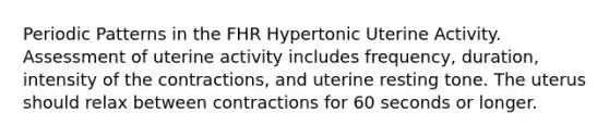 Periodic Patterns in the FHR Hypertonic Uterine Activity. Assessment of uterine activity includes frequency, duration, intensity of the contractions, and uterine resting tone. The uterus should relax between contractions for 60 seconds or longer.