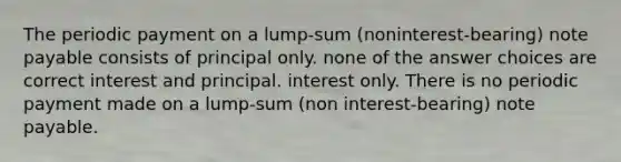 The periodic payment on a lump-sum (noninterest-bearing) note payable consists of principal only. none of the answer choices are correct interest and principal. interest only. There is no periodic payment made on a lump-sum (non interest-bearing) note payable.