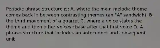 Periodic phrase structure is: A. where the main melodic theme comes back in between contrasting themes (an "A" sandwich). B. the third movement of a quartet C. where a voice states the theme and then other voices chase after that first voice D. A phrase structure that includes an antecedent and consequent unit