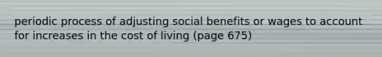 periodic process of adjusting social benefits or wages to account for increases in the cost of living (page 675)