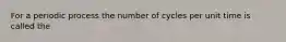 For a periodic process the number of cycles per unit time is called the