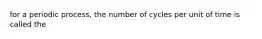 for a periodic process, the number of cycles per unit of time is called the