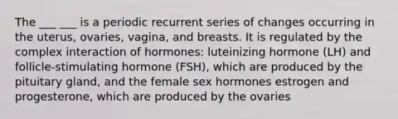 The ___ ___ is a periodic recurrent series of changes occurring in the uterus, ovaries, vagina, and breasts. It is regulated by the complex interaction of hormones: luteinizing hormone (LH) and follicle-stimulating hormone (FSH), which are produced by the pituitary gland, and the female sex hormones estrogen and progesterone, which are produced by the ovaries