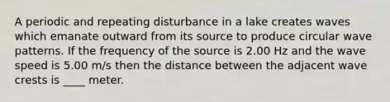 A periodic and repeating disturbance in a lake creates waves which emanate outward from its source to produce circular wave patterns. If the frequency of the source is 2.00 Hz and the wave speed is 5.00 m/s then the distance between the adjacent wave crests is ____ meter.