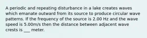 A periodic and repeating disturbance in a lake creates waves which emanate outward from its source to produce circular wave patterns. If the frequency of the source is 2.00 Hz and the wave speed is 5.00m/s then the distance between adjacent wave crests is ___ meter.