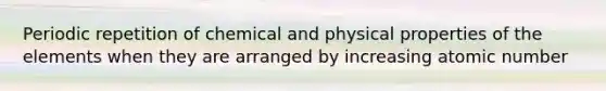 Periodic repetition of chemical and physical properties of the elements when they are arranged by increasing atomic number