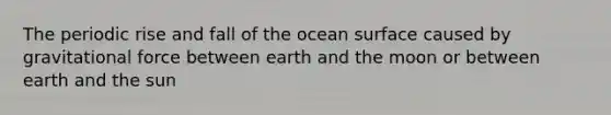 The periodic rise and fall of the ocean surface caused by gravitational force between earth and the moon or between earth and the sun