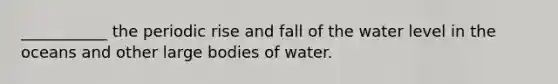 ___________ the periodic rise and fall of the water level in the oceans and other large bodies of water.