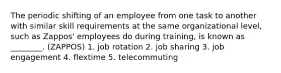 The periodic shifting of an employee from one task to another with similar skill requirements at the same organizational level, such as Zappos' employees do during training, is known as ________. (ZAPPOS) 1. job rotation 2. job sharing 3. job engagement 4. flextime 5. telecommuting