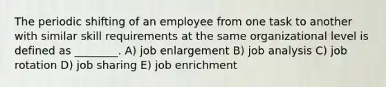 The periodic shifting of an employee from one task to another with similar skill requirements at the same organizational level is defined as ________. A) job enlargement B) job analysis C) job rotation D) job sharing E) job enrichment