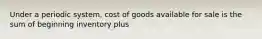 Under a periodic system, cost of goods available for sale is the sum of beginning inventory plus