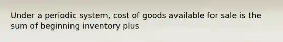 Under a periodic system, cost of goods available for sale is the sum of beginning inventory plus