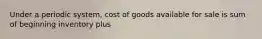 Under a periodic system, cost of goods available for sale is sum of beginning inventory plus