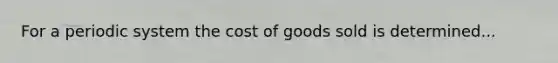 For a periodic system the cost of goods sold is determined...