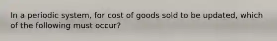 In a periodic system, for cost of goods sold to be updated, which of the following must occur?