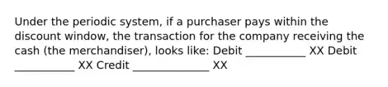 Under the periodic system, if a purchaser pays within the discount window, the transaction for the company receiving the cash (the merchandiser), looks like: Debit ___________ XX Debit ___________ XX Credit ______________ XX