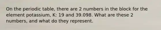 On the periodic table, there are 2 numbers in the block for the element potassium, K: 19 and 39.098. What are these 2 numbers, and what do they represent.