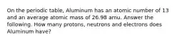 On the periodic table, Aluminum has an atomic number of 13 and an average atomic mass of 26.98 amu. Answer the following. How many protons, neutrons and electrons does Aluminum have?