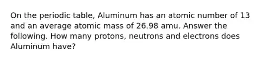 On <a href='https://www.questionai.com/knowledge/kIrBULvFQz-the-periodic-table' class='anchor-knowledge'>the periodic table</a>, Aluminum has an atomic number of 13 and an average atomic mass of 26.98 amu. Answer the following. How many protons, neutrons and electrons does Aluminum have?