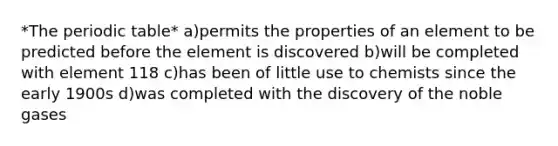 *The periodic table* a)permits the properties of an element to be predicted before the element is discovered b)will be completed with element 118 c)has been of little use to chemists since the early 1900s d)was completed with the discovery of the noble gases