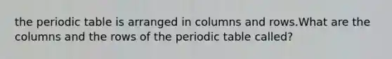 the periodic table is arranged in columns and rows.What are the columns and the rows of the periodic table called?