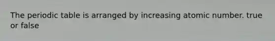 The periodic table is arranged by increasing atomic number. true or false
